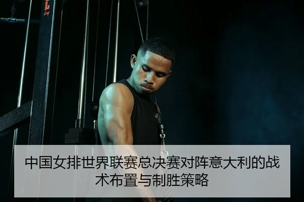 中国女排世界联赛总决赛对阵意大利的战术布置与制胜策略